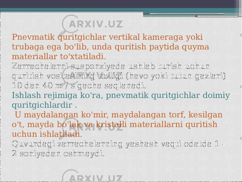    Pnevmatik quritgichlar vertikal kameraga yoki trubaga ega bo&#39;lib, unda quritish paytida quyma materiallar to&#39;xtatiladi. Zarrachalarni suspenziyada ushlab turish uchun quritish vositasining tezligi (havo yoki tutun gazlari) 10 dan 40 m / s gacha saqlanadi. Ishlash rejimiga ko&#39;ra, pnevmatik quritgichlar doimiy quritgichlardir . U maydalangan ko&#39;mir, maydalangan torf, kesilgan o&#39;t, mayda bo&#39;lak va kristalli materiallarni quritish uchun ishlatiladi. Quvurdagi zarrachalarning yashash vaqti odatda 1 - 2 soniyadan oshmaydi. 