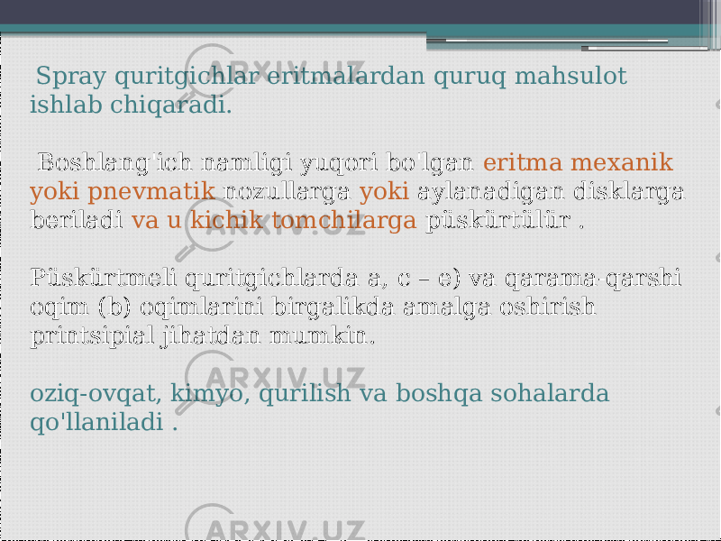  Spray quritgichlar eritmalardan quruq mahsulot ishlab chiqaradi. Boshlang&#39;ich namligi yuqori bo&#39;lgan eritma mexanik yoki pnevmatik nozullarga yoki aylanadigan disklarga beriladi va u kichik tomchilarga püskürtülür . Püskürtmeli quritgichlarda a, c – e) va qarama-qarshi oqim (b) oqimlarini birgalikda amalga oshirish printsipial jihatdan mumkin. oziq-ovqat, kimyo, qurilish va boshqa sohalarda qo&#39;llaniladi . 