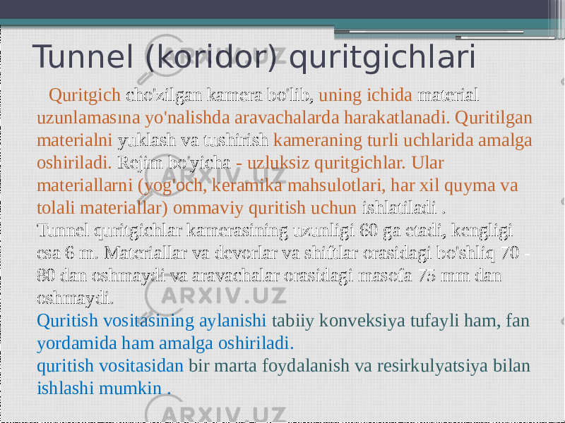 Tunnel (koridor) quritgichlari Quritgich cho&#39;zilgan kamera bo&#39;lib, uning ichida material uzunlamasına yo&#39;nalishda aravachalarda harakatlanadi. Quritilgan materialni yuklash va tushirish kameraning turli uchlarida amalga oshiriladi. Rejim bo&#39;yicha - uzluksiz quritgichlar. Ular materiallarni (yog&#39;och, keramika mahsulotlari, har xil quyma va tolali materiallar) ommaviy quritish uchun ishlatiladi . Tunnel quritgichlar kamerasining uzunligi 60 ga etadi, kengligi esa 6 m. Materiallar va devorlar va shiftlar orasidagi bo&#39;shliq 70 - 80 dan oshmaydi va aravachalar orasidagi masofa 75 mm dan oshmaydi. Quritish vositasining aylanishi tabiiy konveksiya tufayli ham, fan yordamida ham amalga oshiriladi. quritish vositasidan bir marta foydalanish va resirkulyatsiya bilan ishlashi mumkin . 