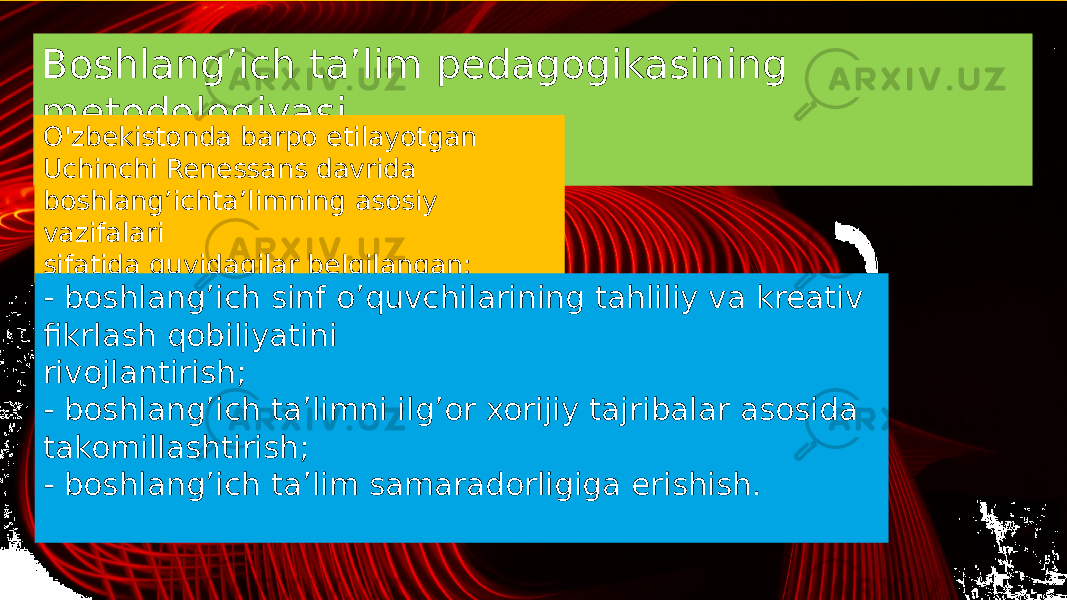 Boshlang’ich ta’lim pedagogikasining metodologiyasi O&#39;zbekistonda barpo etilayotgan Uchinchi Renessans davrida boshlang’ichta’limning asosiy vazifalari sifatida quyidagilar belgilangan: - boshlang’ich sinf o’quvchilarining tahliliy va kreativ fikrlash qobiliyatini rivojlantirish; - boshlang’ich ta’limni ilg’or xorijiy tajribalar asosida takomillashtirish; - boshlang’ich ta’lim samaradorligiga erishish. 