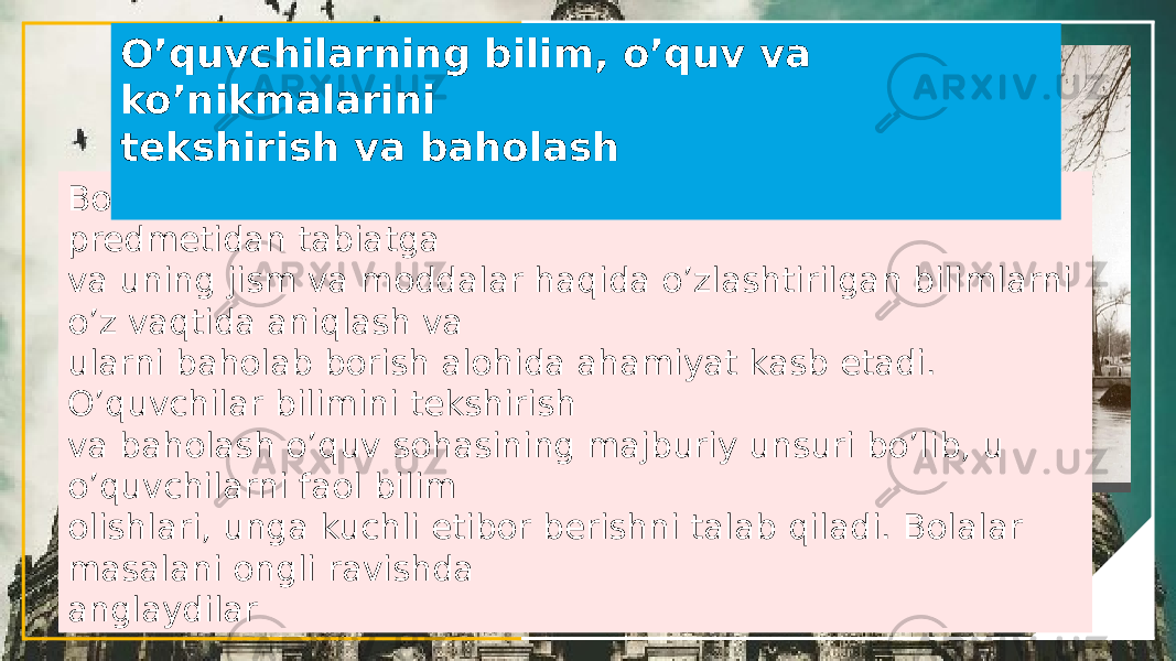 Boshlang’ich sinf o’quvchilariga tabiatshunoslik o’quv predmetidan tabiatga va uning jism va moddalar haqida o’zlashtirilgan bilimlarni o’z vaqtida aniqlash va ularni baholab borish alohida ahamiyat kasb etadi. O’quvchilar bilimini tekshirish va baholash o’quv sohasining majburiy unsuri bo’lib, u o’quvchilarni faol bilim olishlari, unga kuchli etibor berishni talab qiladi. Bolalar masalani ongli ravishda anglaydilar O’quvchilarning bilim, o’quv va ko’nikmalarini tekshirish va baholash 