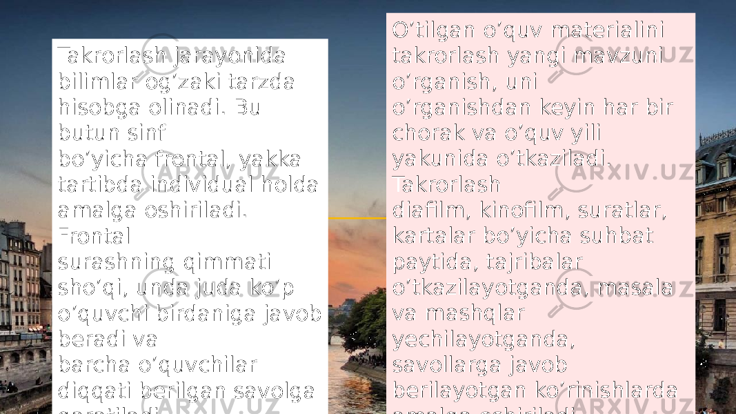 Takrorlash jarayonida bilimlar og’zaki tarzda hisobga olinadi. Bu butun sinf bo’yicha frontal, yakka tartibda individual holda amalga oshiriladi. Frontal surashning qimmati sho’qi, unda juda ko’p o’quvchi birdaniga javob beradi va barcha o’quvchilar diqqati berilgan savolga qaratiladi. O’tilgan o’quv materialini takrorlash yangi mavzuni o’rganish, uni o’rganishdan keyin har bir chorak va o’quv yili yakunida o’tkaziladi. Takrorlash diafilm, kinofilm, suratlar, kartalar bo’yicha suhbat paytida, tajribalar o’tkazilayotganda, masala va mashqlar yechilayotganda, savollarga javob berilayotgan ko’rinishlarda amalga oshiriladi. 