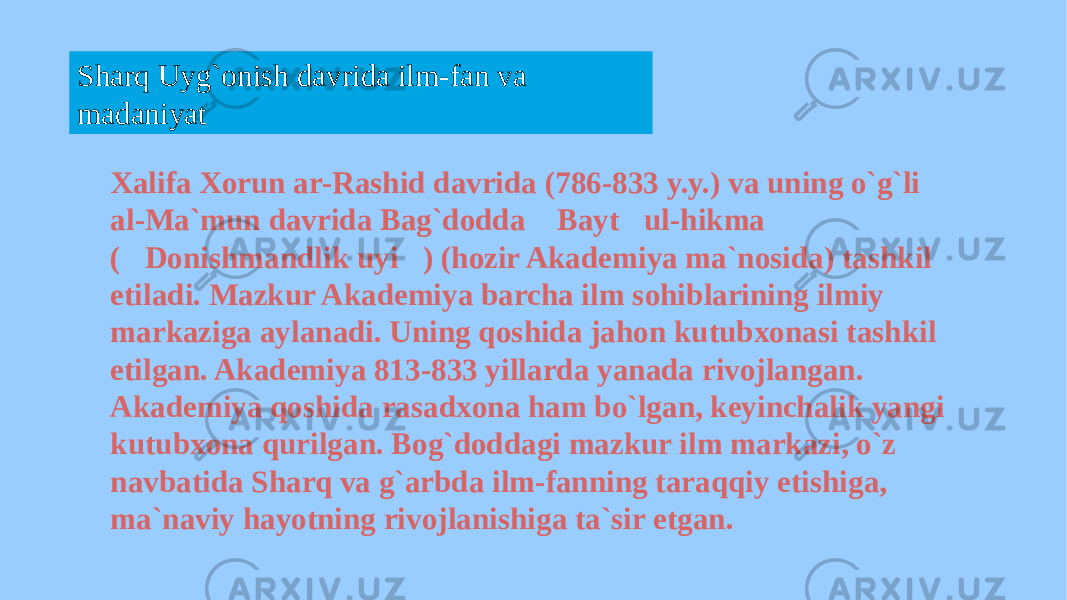 Sharq Uyg`onish davrida ilm-fan va madaniyat Xalifa Xorun ar-Rashid davrida (786-833 y.y.) va uning o`g`li al-Ma`mun davrida Bag`dodda &#147;Bayt&#147; ul-hikma &#147; (&#147;Donishmandlik uyi &#147; ) (hozir Akademiya ma`nosida) tashkil etiladi. Mazkur Akademiya barcha ilm sohiblarining ilmiy markaziga aylanadi. Uning qoshida jahon kutubxonasi tashkil etilgan. Akademiya 813-833 yillarda yanada rivojlangan. Akademiya qoshida rasadxona ham bo`lgan, keyinchalik yangi kutubxona qurilgan. Bog`doddagi mazkur ilm markazi, o`z navbatida Sharq va g`arbda ilm-fanning taraqqiy etishiga, ma`naviy hayotning rivojlanishiga ta`sir etgan. 