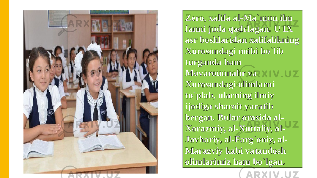 Zero, xalifa al-Ma`mun ilm fanni juda qadrlagan. U IX asr boshlaridan xalifalikning Xurosondagi noibi bo`lib turganda ham Movarounnahr va Xurosondagi olimlarni to`plab, ularning ilmiy ijodiga sharoit yaratib bergan. Bular orasida al- Xorazmiy, al-Xuttaliy, al- Javhariy, al-Farg`oniy, al- Marazviy kabi vatandosh olimlarimiz ham bo`lgan. 