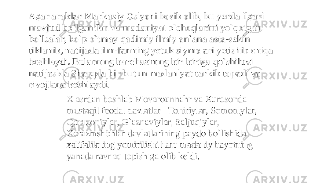 Agar arablar Markaziy Osiyoni bosib olib, bu yerda ilgari mavjud bo`lgan fan va madaniyat o`choqlarini yo`qotgan bo`lsalar, ko`p o`tmay qadimiy ilmiy an`ana asta-sekin tiklanib, natijada ilm-fanning yetuk siymolari yetishib chiqa boshlaydi. Bularning barchasining bir-biriga qo`shiluvi natijasida Sharqda bir butun madaniyat tarkib topadi va rivojlana boshlaydi. X asrdan boshlab Movarounnahr va Xurosonda mustaqil feodal davlatlar&#150;Tohiriylar, Somoniylar, Qoraxoniylar, G`aznaviylar, Saljuqiylar, Xorazmshohlar davlatlarining paydo bo`lishida xalifalikning yemirilishi ham madaniy hayotning yanada ravnaq topishiga olib keldi. 