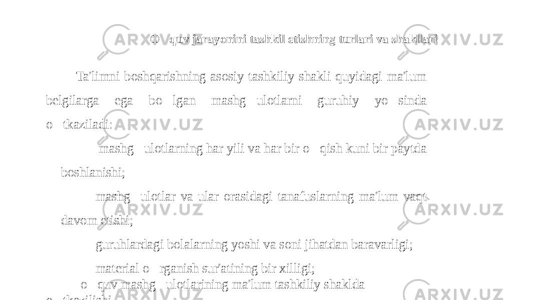 O&#147; quv jarayonini tashkil etishning turlari va shakllari Ta&#39;limni boshqarishning asosiy tashkiliy shakli quyidagi ma&#39;lum belgilarga ega bo &#150; lgan mashg &#150; ulotlarni guruhiy yo &#150; sinda o &#150; tkaziladi: - mashg &#150; ulotlarning har yili va har bir o &#150; qish kuni bir paytda boshlanishi; -mashg &#150; ulotlar va ular orasidagi tanafuslarning ma&#39;lum vaqt davom etishi; -guruhlardagi bolalarning yoshi va soni jihatdan baravarligi; -material o &#150; rganish sur&#39;atining bir xilligi; -o &#150; quv mashg &#150; ulotlarining ma&#39;lum tashkiliy shaklda o &#150; tkazilishi. 