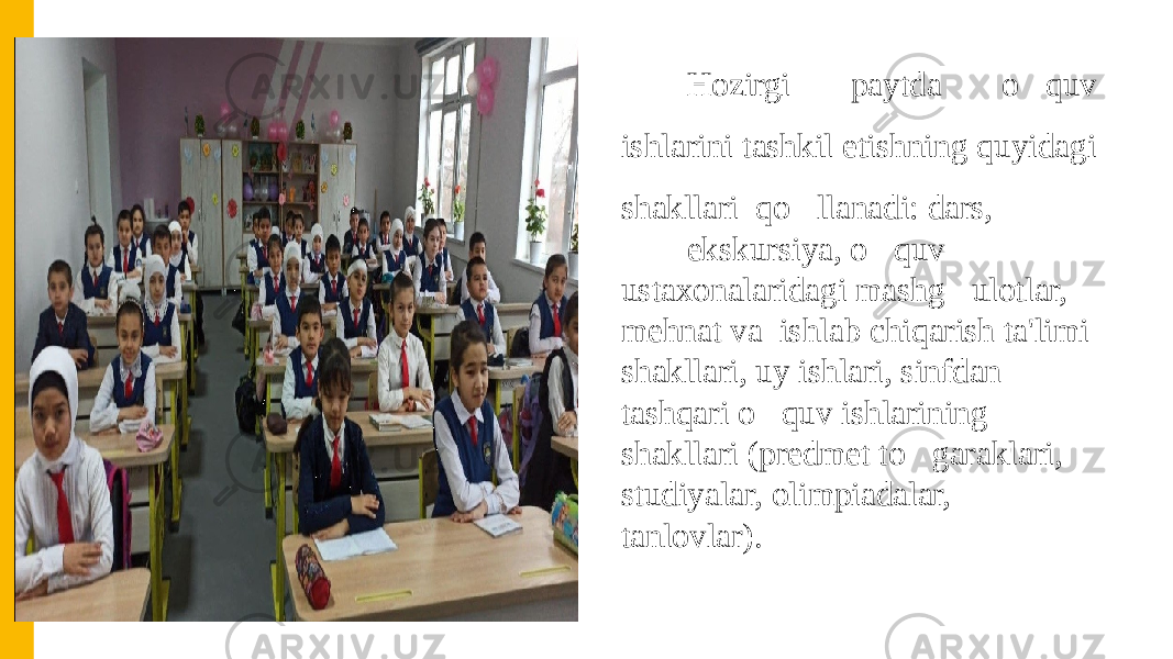 Hozirgi paytda o&#150; quv ishlarini tashkil etishning quyidagi shakllari qo &#150; llanadi: dars, ekskursiya, o &#150; quv ustaxonalaridagi mashg &#150; ulotlar, mehnat va ishlab chiqarish ta&#39;limi shakllari, uy ishlari, sinfdan tashqari o &#150; quv ishlarining shakllari (predmet to &#150; garaklari, studiyalar, olimpiadalar, tanlovlar). 