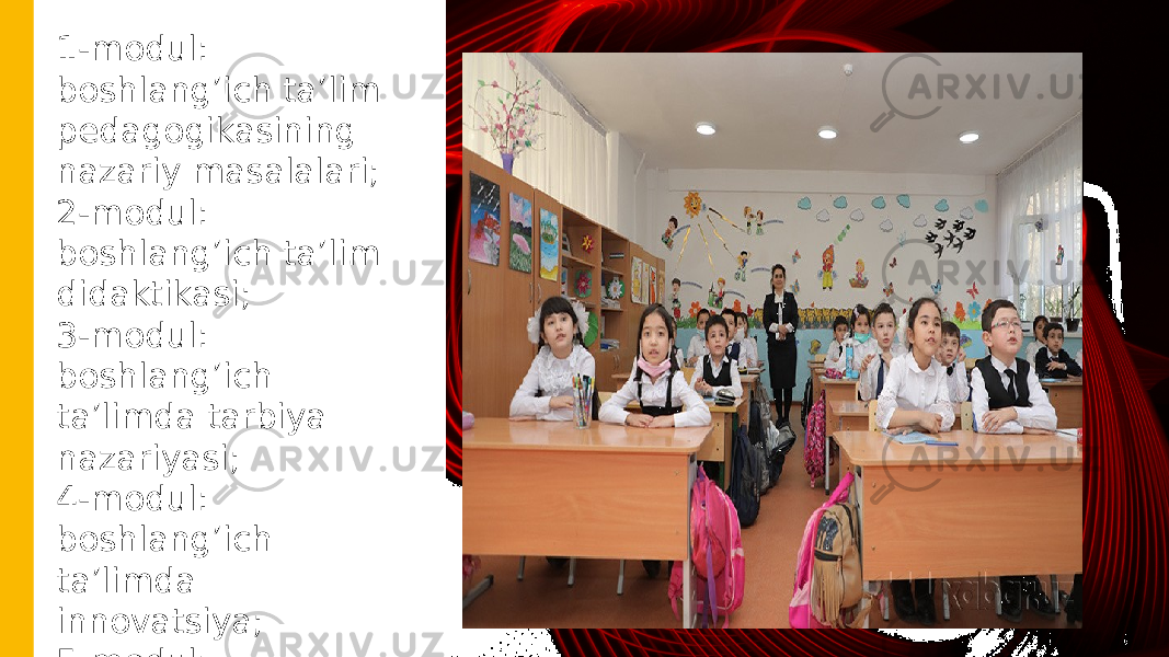 1-modul: boshlang’ich ta’lim pedagogikasining nazariy masalalari; 2-modul: boshlang’ich ta’lim didaktikasi; 3-modul: boshlang’ich ta’limda tarbiya nazariyasi; 4-modul: boshlang’ich ta’limda innovatsiya; 5-modul: boshlang’ich ta’limda integratsiya 