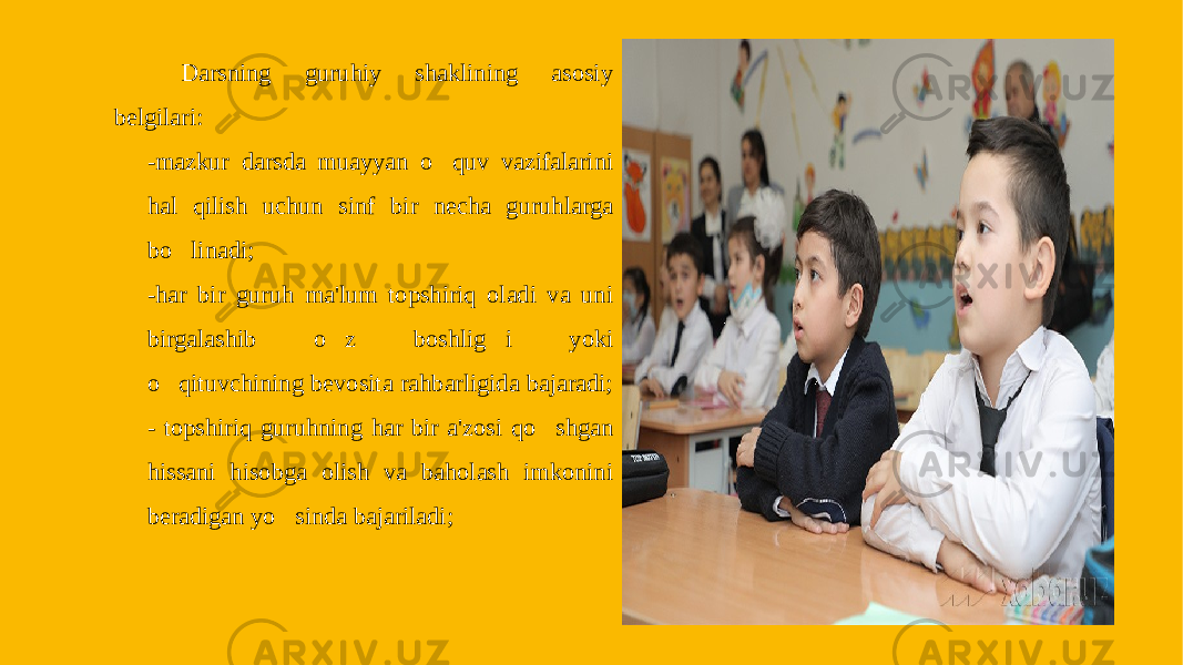 Darsning guruhiy shaklining asosiy belgilari: -mazkur darsda muayyan o&#150; quv vazifalarini hal qilish uchun sinf bir necha guruhlarga bo &#150; linadi; -har bir guruh ma&#39;lum topshiriq oladi va uni birgalashib o &#150; z boshlig &#150; i yoki o &#150; qituvchining bevosita rahbarligida bajaradi; - topshiriq guruhning har bir a&#39;zosi qo &#150; shgan hissani hisobga olish va baholash imkonini beradigan yo &#150; sinda bajariladi; 