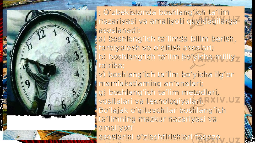 ; O’zbekistonda boshlang’ich ta’lim nazariyasi va amaliyoti quyidagilarga asoslanadi: a) boshlang’ich ta’limda bilim berish, tarbiyalash va o’qitish asoslari; b) boshlang’ich ta’lim bo’yicha milliy tajriba; v) boshlang’ich ta’lim bo’yicha ilg’or mamlakatlarning an’analari; g) boshlang’ich ta’lim metodlari, vositalari va texnologiyalari. Bo’lajak o’qituvchilar boshlang’ich ta’limning mazkur nazariyasi va amaliyoti asoslarini o’zlashtirishlari taqozo etiladi. 