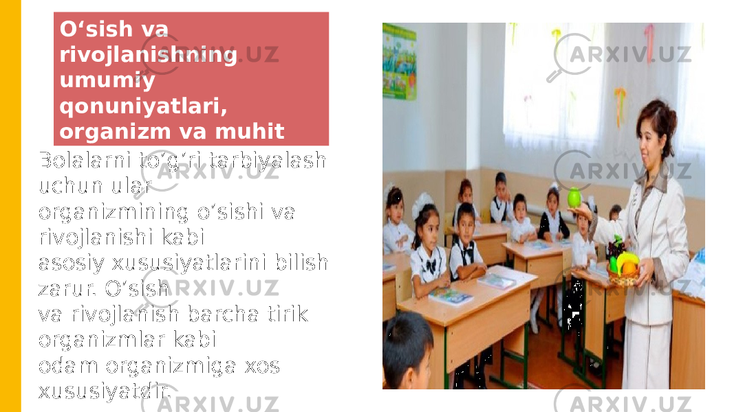 Oʻsish va rivojlanishning umumiy qonuniyatlari, organizm va muhit Bolalarni to’g’ri tarbiyalash uchun ular organizmining o’sishi va rivojlanishi kabi asosiy xususiyatlarini bilish zarur. O’sish va rivojlanish barcha tirik organizmlar kabi odam organizmiga xos xususiyatdir. 