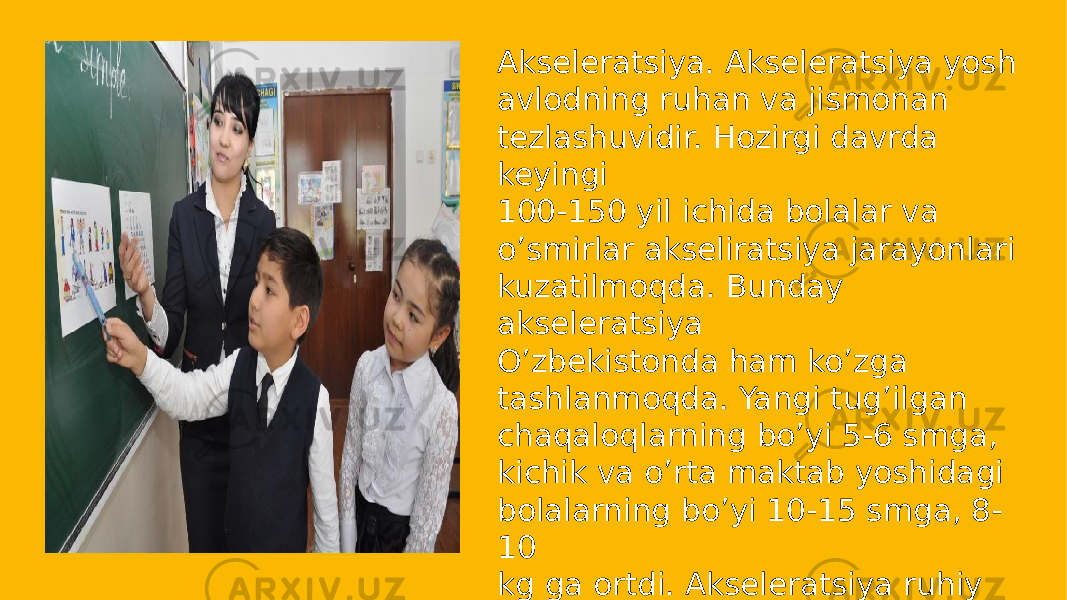 Akseleratsiya. Akseleratsiya yosh avlodning ruhan va jismonan tezlashuvidir. Hozirgi davrda keyingi 100-150 yil ichida bolalar va o’smirlar akseliratsiya jarayonlari kuzatilmoqda. Bunday akseleratsiya O’zbekistonda ham ko’zga tashlanmoqda. Yangi tug’ilgan chaqaloqlarning bo’yi 5-6 smga, kichik va o’rta maktab yoshidagi bolalarning bo’yi 10-15 smga, 8- 10 kg ga ortdi. Akseleratsiya ruhiy va jismoniy rivojlanishda kuzatilmqda. 