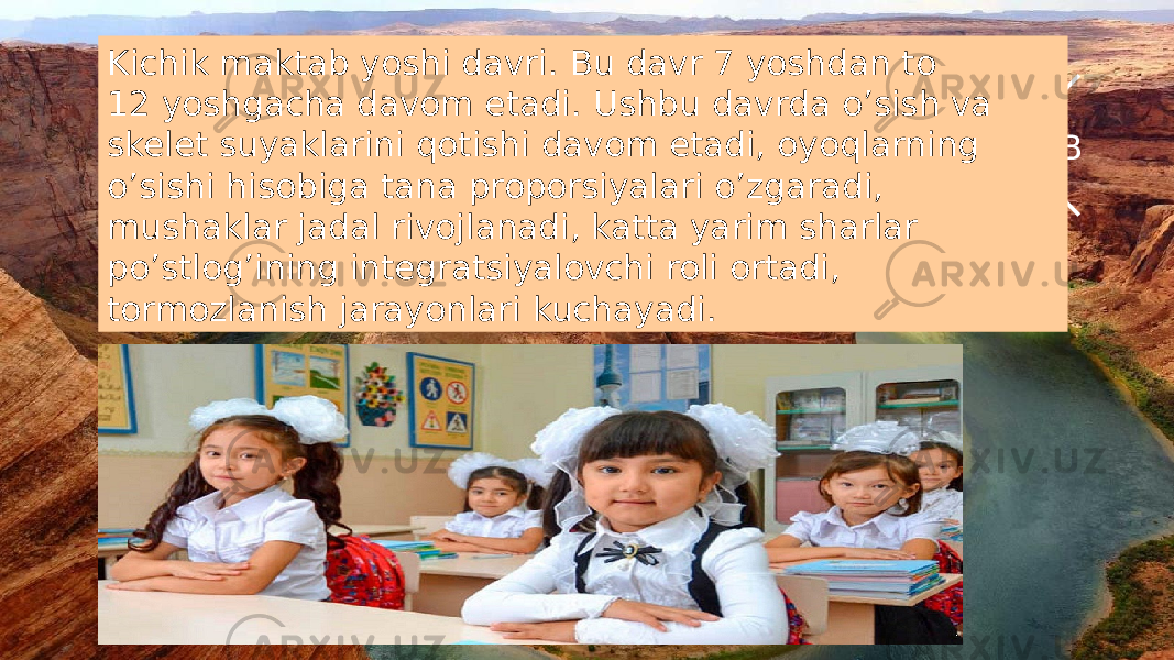 С В ЮЗKichik maktab yoshi davri. Bu davr 7 yoshdan to 12 yoshgacha davom etadi. Ushbu davrda o’sish va skelet suyaklarini qotishi davom etadi, oyoqlarning o’sishi hisobiga tana proporsiyalari o’zgaradi, mushaklar jadal rivojlanadi, katta yarim sharlar po’stlog’ining integratsiyalovchi roli ortadi, tormozlanish jarayonlari kuchayadi. 