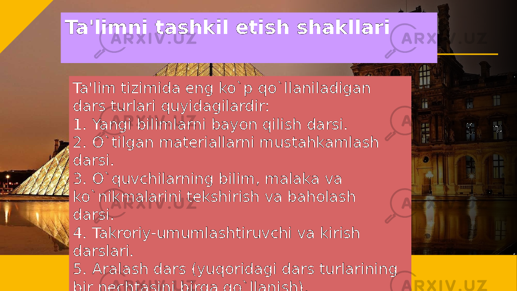 Ta&#39;limni tashkil etish shakllari Ta&#39;lim tizimida eng ko`p qo`llaniladigan dars turlari quyidagilardir: 1. Yangi bilimlarni bayon qilish darsi. 2. O`tilgan matеriallarni mustahkamlash darsi. 3. O`quvchilarning bilim, malaka va ko`nikmalarini tеkshirish va baholash darsi. 4. Takroriy-umumlashtiruvchi va kirish darslari. 5. Aralash dars (yuqoridagi dars turlarining bir nеchtasini birga qo`llanish). 