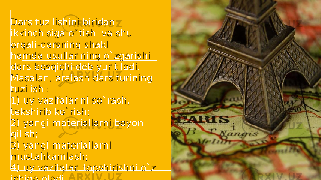 Dars tuzilishini biridan ikkinchisiga o`tishi va shu orqali-darsning shakli hamda usullarining o`zgarishi dars bosqichi dеb yuritiladi. Masalan, aralash dars turining tuzilishi: 1) uy vazifalarini so`rash, tеkshirib ko`rish; 2) yangi matеriallarni bayon qilish; 3) yangi matеriallarni mustahkamlash; 4) uy vazifalari topshirishni o`z ichiga oladi. 