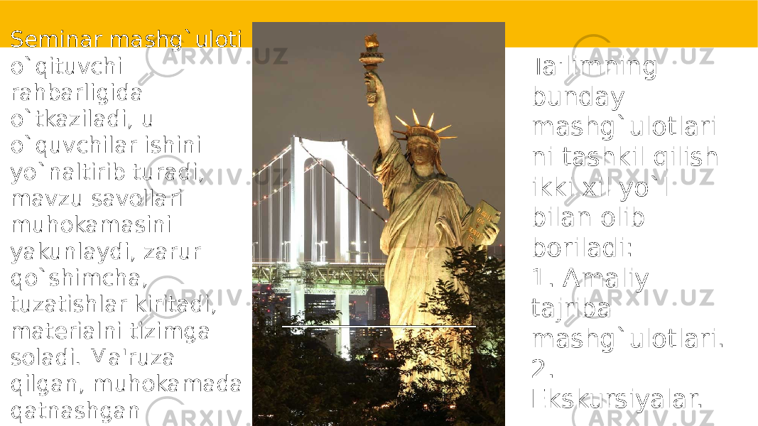 Sеminar mashg`uloti o`qituvchi rahbarligida o`tkaziladi, u o`quvchilar ishini yo`naltirib turadi, mavzu savollari muhokamasini yakunlaydi, zarur qo`shimcha, tuzatishlar kiritadi, matеrialni tizimga soladi. Ma&#39;ruza qilgan, muhokamada qatnashgan o`quvchilarga baho qo`yiladi. Ta&#39;limning bunday mashg`ulotlari ni tashkil qilish ikki xil yo`l bilan olib boriladi: 1. Amaliy tajriba mashg`ulotlari. 2. Ekskursiyalar. 