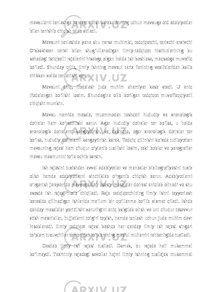 mavzularni tanlashga harakat qilish kerak. Buning uchun mavzuga oid adabiyotlar bilan tanishib chiqish talab etiladi. Mavzuni tanlashda yana shu narsa muhimki, tadqiqotchi, tarixchi-arxivchi O’zbekiston tarixi bilan shug’ullanadigan ilmiy-tadqiqot institutlarining bu sohadagi istiqbolli rejalarini hisobga olgan holda ish boshlasa, maqsadga muvofiq bo’ladi. Shunday qilib, ilmiy ishning mavzui tarix fanining vazifalaridan kelib chikkan xolda tanlanishi zarur. Mavzuni aniq, ifodalash juda muhim ahamiyat kasb etadi. U aniq ifodalangan bo’lishi lozim. Shundagina olib borilgan tadqiqot muvaffaqqiyatli chiqishi mumkin. Mavzu nomida masala, muammodan tashqari hududiy va xronologik doiralar ham ko’rsatilishi zarur. Agar hududiy doiralar tor bo’lsa, u holda xronologik doiralarni kengaytirish, va aksincha, agar xronologik doiralar tor bo’lsa, hududiy doiralarni kengaytirish kerak. Tadqiq qilinishi ko’zda tutilayottan mavzuning rejasi ham chuqur o’ylanib tuzilishi lozim, toki boblar va paragraflar mavzu mazmunini to’la ochib bersin. Ish rejasini tuzishdan avval adabiyotlar va manbalar bibliografiyasini tuzib olish hamda adabiyotlarni sinchiklab o’rganib chiqish zarur. Adabiyotlarni o’rganish jarayonida mavzuga doir asosiy masalalar doirasi aniqlab olinadi va shu asosda ish rejasi tuzib chiqiladi. Reja tadqiqotchining ilmiy ishni tayyorlash borasida qilinadigan ishlarida ma’lum bir qo’llanma bo’lib xizmat qiladi. Ishda qanday masalalar yoritilishi zarurligini aniq belgilab olish va uni chuqur tasavvur etish materiallar, hujjatlarni to’g’ri topish, hamda tanlash uchun juda muhim davr hisoblanadi. Ilmiy tadqiqot rejasi boshqa har qanday ilmiy ish rejasi singari to’plam tuzuvchilar tomonidan to’plamning mas’ul muharriri rahbarligida tuziladi. Dastlab ilmiy ish rejasi tuziladi. Demak, bu rejada hali mukammal bo’lmaydi. Taxminiy rejadagi savollar hajmi ilmiy ishning tuzilajak mukammal 