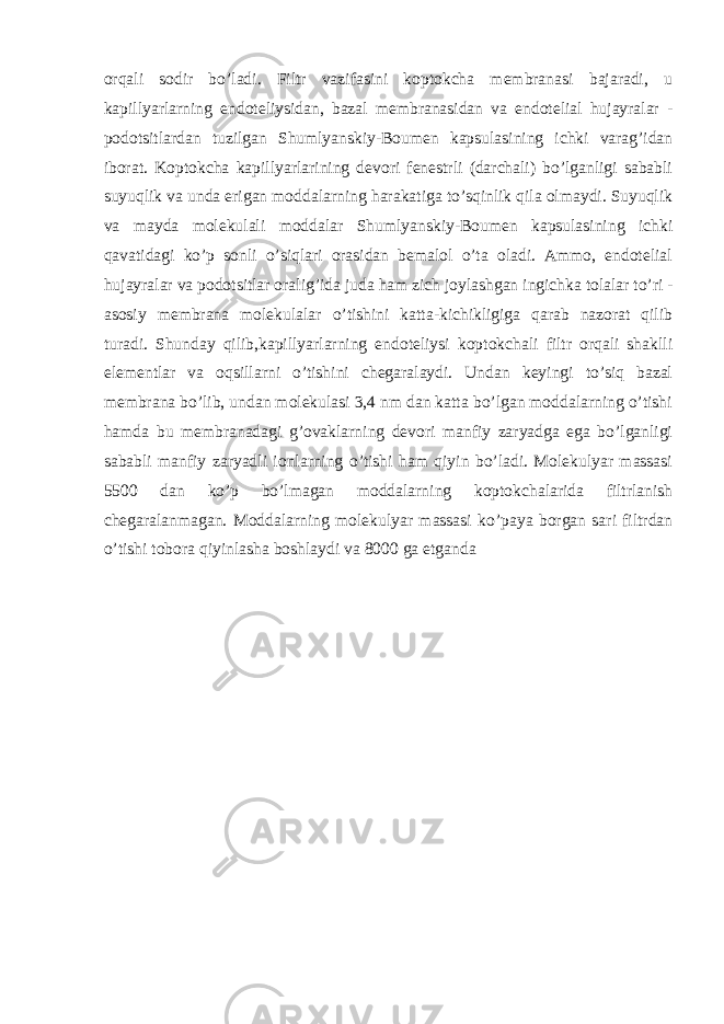 orqali sodir bo’ladi. Filtr vazifasini koptokcha membranasi bajaradi, u kapillyarlarning endoteliysidan, bazal membranasidan va endotelial hujayralar - podotsitlardan tuzilgan Shumlyanskiy-Boumen kapsulasining ichki varag’idan iborat. Koptokcha kapillyarlarining devori fenestrli (darchali) bo’lganligi sababli suyuqlik va unda erigan moddalarning harakatiga to’sqinlik qila olmaydi. Suyuqlik va mayda molekulali moddalar Shumlyanskiy-Boumen kapsulasining ichki qavatidagi ko’p sonli o’siqlari orasidan bemalol o’ta oladi. Ammo, endotelial hujayralar va podotsitlar oralig’ida juda ham zich joylashgan ingichka tolalar to’ri - asosiy membrana molekulalar o’tishini katta-kichikligiga qarab nazorat qilib turadi. Shunday qilib,kapillyarlarning endoteliysi koptokchali filtr orqali shaklli elementlar va oqsillarni o’tishini chegaralaydi. Undan keyingi to’siq bazal membrana bo’lib, undan molekulasi 3,4 nm dan katta bo’lgan moddalarning o’tishi hamda bu membranadagi g’ovaklarning devori manfiy zaryadga ega bo’lganligi sababli manfiy zaryadli ionlarning o’tishi ham qiyin bo’ladi. Molekulyar massasi 5500 dan ko’p bo’lmagan moddalarning koptokchalarida filtrlanish chegaralanmagan. Moddalarning molekulyar massasi ko’paya borgan sari filtrdan o’tishi tobora qiyinlasha boshlaydi va 8000 ga etganda 