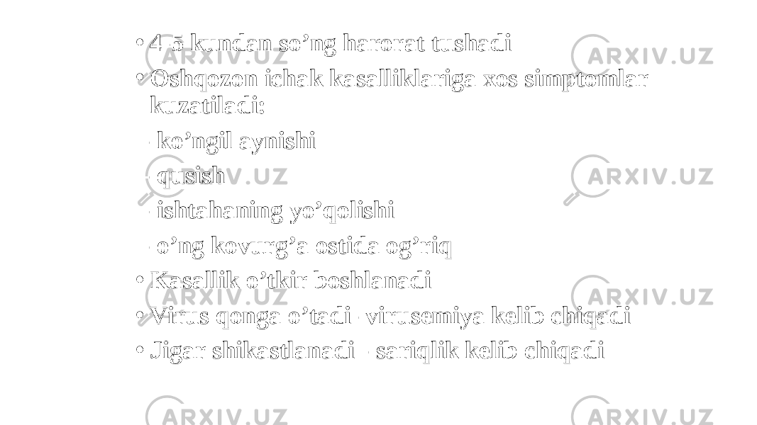 • 4-5 kundan soʼng harorat tushadi • Oshqozon ichak kasalliklariga xos simptomlar kuzatiladi: - koʼngil aynishi - qusish - ishtahaning yoʼqolishi - oʼng kovurgʼa ostida ogʼriq • Kasallik oʼtkir boshlanadi • Virus qonga oʼtadi- virusemiya kelib chiqadi • Jigar shikastlanadi - sariqlik kelib chiqadi 