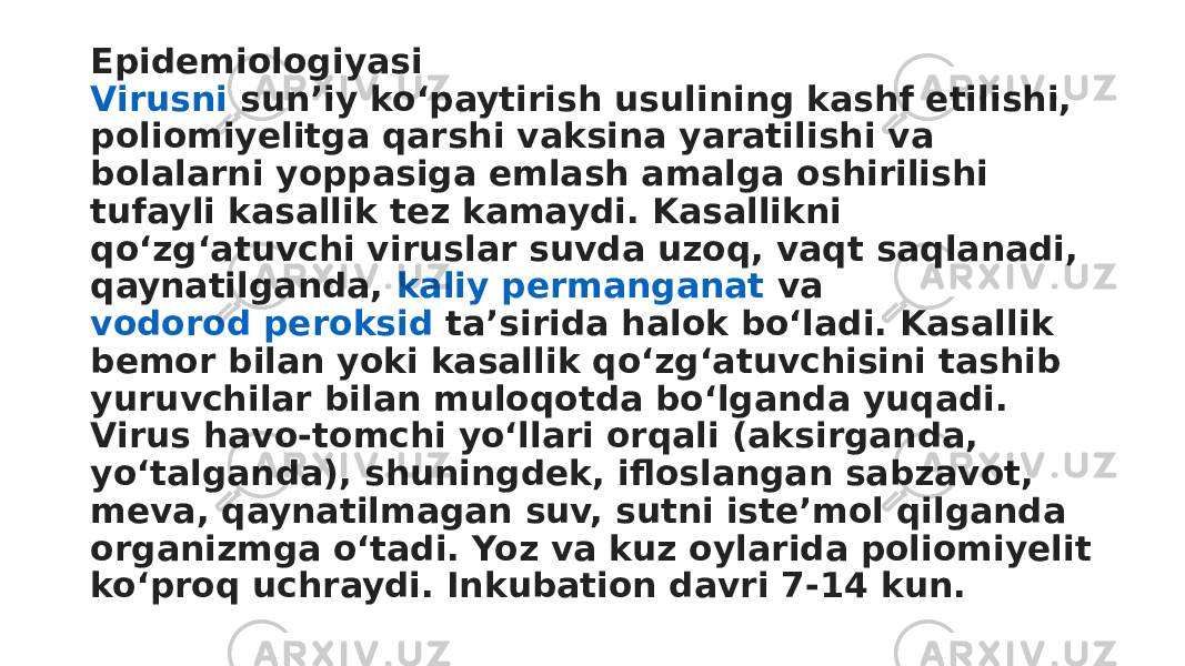 Epidemiologiyasi Virusni  sunʼiy koʻpaytirish usulining kashf etilishi, poliomiyelitga qarshi vaksina yaratilishi va bolalarni yoppasiga emlash amalga oshirilishi tufayli kasallik tez kamaydi. Kasallikni qoʻzgʻatuvchi viruslar suvda uzoq, vaqt saqlanadi, qaynatilganda,  kaliy permanganat  va  vodorod peroksid  taʼsirida halok boʻladi. Kasallik bemor bilan yoki kasallik qoʻzgʻatuvchisini tashib yuruvchilar bilan muloqotda boʻlganda yuqadi. Virus havo-tomchi yoʻllari orqali (aksirganda, yoʻtalganda), shuningdek, ifloslangan sabzavot, meva, qaynatilmagan suv, sutni isteʼmol qilganda organizmga oʻtadi. Yoz va kuz oylarida poliomiyelit koʻproq uchraydi. Inkubation davri 7-14 kun. 