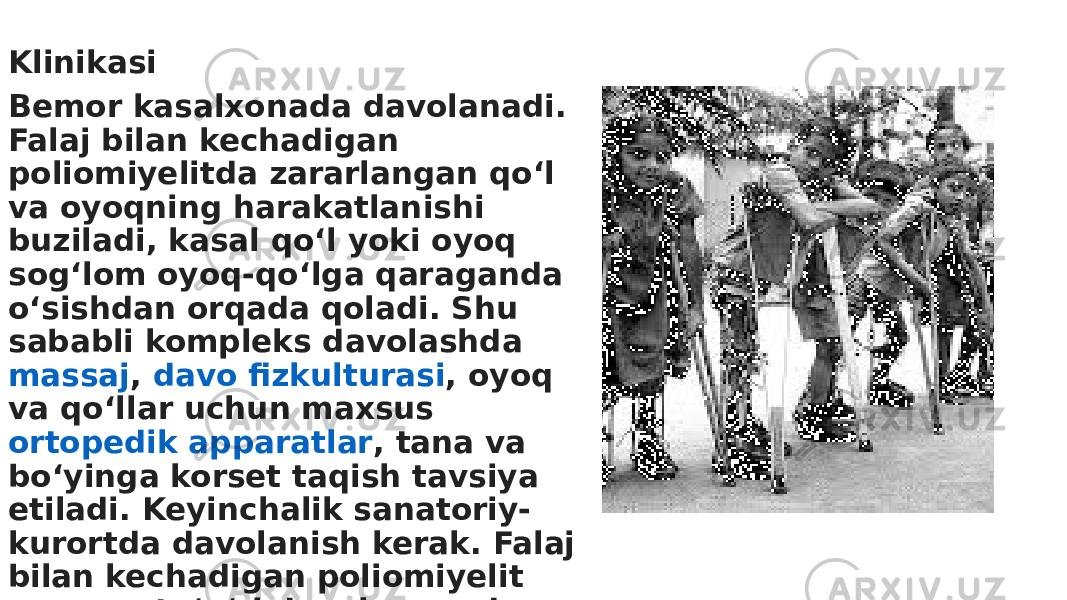 Klinikasi￼ Bemor kasalxonada davolanadi. Falaj bilan kechadigan poliomiyelitda zararlangan qoʻl va oyoqning harakatlanishi buziladi, kasal qoʻl yoki oyoq sogʻlom oyoq-qoʻlga qaraganda oʻsishdan orqada qoladi. Shu sababli kompleks davolashda  massaj ,  davo fizkulturasi , oyoq va qoʻllar uchun maxsus  ortopedik apparatlar , tana va boʻyinga korset taqish tavsiya etiladi. Keyinchalik sanatoriy- kurortda davolanish kerak. Falaj bilan kechadigan poliomiyelit uzoq va toʻgʻri davolanganda oyoq va qoʻllarning izdan chiqqan funksiyalari tiklanishi mumkin. 