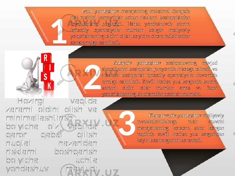 1 2 3Faol yondashuv menejerning maksimal darajada risk ta&#39;sirini kamaytirish uchun risklarni boshqarishdan foydalanishni anglatadi. Ushbu yondashuvda barcha iqtisodiy operatsiyalar mumkin bo&#39;lgan moliyaviy yo&#39;qotishlarning oldini olish bo&#39;yicha chora-tadbirlardan so&#39;ng amalga oshiriladi. Adaptiv yondashuv boshqaruvning mavjud sharoitlarini boshqarish jarayonida hisobga olinadi va risklarni boshqarish iqtisodiy operatsiyalar davomida amalga oshiriladi. Xavfli hodisa yuz berganda barcha zararni oldini olish mumkin emas va faqat yo&#39;qotishlarning bir qismidan qochish mumkin. Konservativ yondashuv moliyaviy tavakkalchiliklarga ta&#39;sir etuvchi menejerlarning korxona zarar ko&#39;rgan taqdirda xavfli hodisa yuz berganidan keyin boshlanganini ko&#39;rsatadi. Hozirgi vaqtda zararni oldini olish va minimallashtirish bo&#39;yicha o&#39;z vaqtida qaror qabul qilish nuqtai nazaridan risklarni boshqarish bo&#39;yicha uchta yondashuv mavjud: 