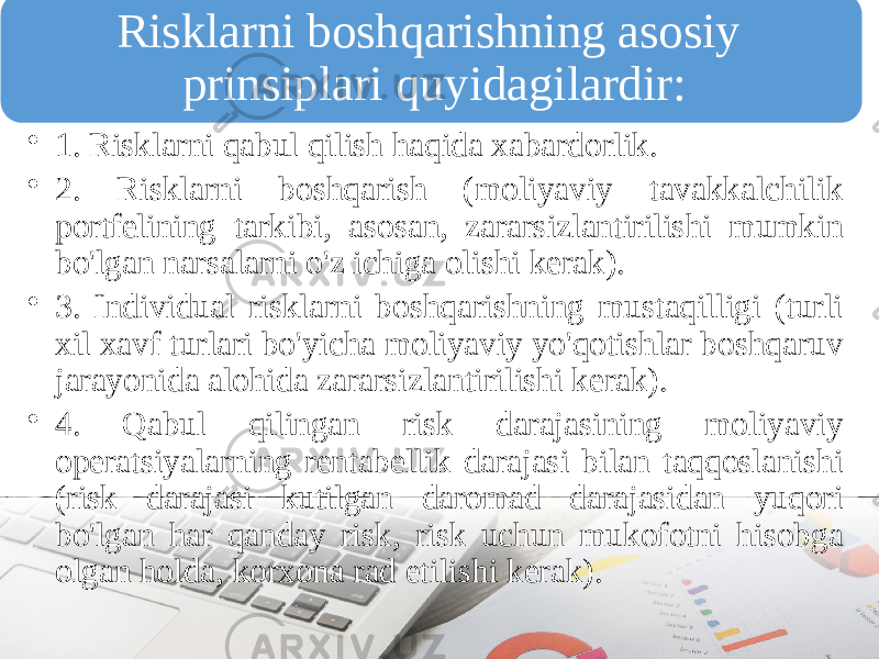 Risklarni boshqarishning asosiy prinsiplari quyidagilardir: • 1. Risklarni qabul qilish haqida xabardorlik. • 2. Risklarni boshqarish (moliyaviy tavakkalchilik portfelining tarkibi, asosan, zararsizlantirilishi mumkin bo&#39;lgan narsalarni o&#39;z ichiga olishi kerak). • 3. Individual risklarni boshqarishning mustaqilligi (turli xil xavf turlari bo&#39;yicha moliyaviy yo&#39;qotishlar boshqaruv jarayonida alohida zararsizlantirilishi kerak). • 4. Qabul qilingan risk darajasining moliyaviy operatsiyalarning rentabellik darajasi bilan taqqoslanishi (risk darajasi kutilgan daromad darajasidan yuqori bo&#39;lgan har qanday risk, risk uchun mukofotni hisobga olgan holda, korxona rad etilishi kerak). 