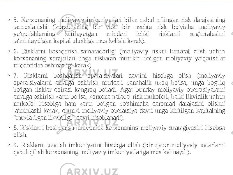 • 5. Korxonaning moliyaviy imkoniyatlari bilan qabul qilingan risk darajasining taqqoslanishi (korxonaning bir yoki bir nechta risk bo&#39;yicha moliyaviy yo&#39;qotishlarning kutilayotgan miqdori ichki risklarni sug&#39;urtalashni ta&#39;minlaydigan kapital ulushiga mos kelishi kerak). • 6. Risklarni boshqarish samaradorligi (moliyaviy riskni bartaraf etish uchun korxonaning xarajatlari unga nisbatan mumkin bo&#39;lgan moliyaviy yo&#39;qotishlar miqdoridan oshmasligi kerak) • 7. Risklarni boshqarish operatsiyalari davrini hisobga olish (moliyaviy operatsiyalarni amalga oshirish muddati qanchalik uzoq bo&#39;lsa, unga bog&#39;liq bo&#39;lgan risklar doirasi kengroq bo&#39;ladi. Agar bunday moliyaviy operatsiyalarni amalga oshirish zarur bo&#39;lsa, korxona nafaqat risk mukofoti, balki likvidlik uchun mukofot hisobiga ham zarur bo&#39;lgan qo&#39;shimcha daromad darajasini olishni ta&#39;minlashi kerak, chunki moliyaviy operatsiya davri unga kiritilgan kapitalning &#34;muzlatilgan likvidligi&#34; davri hisoblanadi). • 8. Risklarni boshqarish jarayonida korxonaning moliyaviy strategiyasini hisobga olish. • 9. Risklarni uzatish imkoniyatini hisobga olish (bir qator moliyaviy xatarlarni qabul qilish korxonaning moliyaviy imkoniyatlariga mos kelmaydi). 