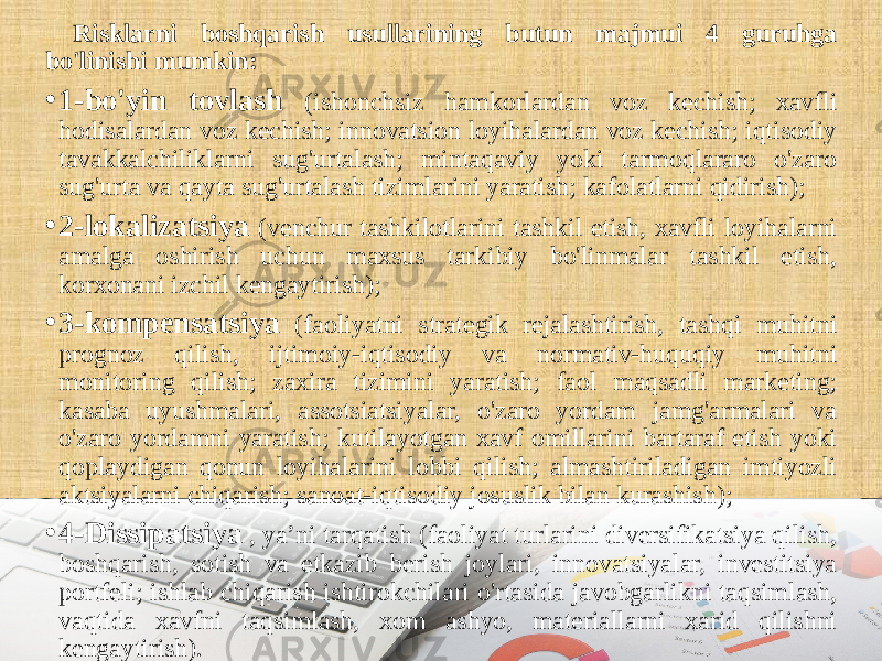 Risklarni boshqarish usullarining butun majmui 4 guruhga bo&#39;linishi mumkin: • 1-bo&#39;yin tovlash (ishonchsiz hamkorlardan voz kechish; xavfli hodisalardan voz kechish; innovatsion loyihalardan voz kechish; iqtisodiy tavakkalchiliklarni sug&#39;urtalash; mintaqaviy yoki tarmoqlararo o&#39;zaro sug&#39;urta va qayta sug&#39;urtalash tizimlarini yaratish; kafolatlarni qidirish); • 2-lokalizatsiya (venchur tashkilotlarini tashkil etish, xavfli loyihalarni amalga oshirish uchun maxsus tarkibiy bo&#39;linmalar tashkil etish, korxonani izchil kengaytirish); • 3-kompensatsiya (faoliyatni strategik rejalashtirish, tashqi muhitni prognoz qilish, ijtimoiy-iqtisodiy va normativ-huquqiy muhitni monitoring qilish; zaxira tizimini yaratish; faol maqsadli marketing; kasaba uyushmalari, assotsiatsiyalar, o&#39;zaro yordam jamg&#39;armalari va o&#39;zaro yordamni yaratish; kutilayotgan xavf omillarini bartaraf etish yoki qoplaydigan qonun loyihalarini lobbi qilish; almashtiriladigan imtiyozli aktsiyalarni chiqarish; sanoat-iqtisodiy josuslik bilan kurashish); • 4-Dissipatsiya , ya’ni tarqatish (faoliyat turlarini diversifikatsiya qilish, boshqarish, sotish va etkazib berish joylari, innovatsiyalar, investitsiya portfeli; ishlab chiqarish ishtirokchilari o&#39;rtasida javobgarlikni taqsimlash, vaqtida xavfni taqsimlash, xom ashyo, materiallarni xarid qilishni kengaytirish). 