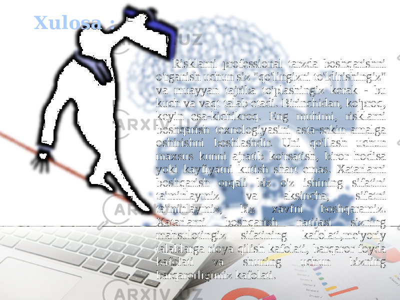 Risklarni professional tarzda boshqarishni o&#39;rganish uchun siz &#34;qo&#39;lingizni to&#39;ldirishingiz&#34; va muayyan tajriba to&#39;plashingiz kerak - bu kuch va vaqt talab etadi. Birinchidan, ko&#39;proq, keyin esa-kichikroq. Eng muhimi, risklarni boshqarish texnologiyasini asta-sekin amalga oshirishni boshlashdir. Uni qo&#39;llash uchun maxsus kunni ajratib ko&#39;rsatish, biror hodisa yoki kayfiyatni kutish shart emas. Xatarlarni boshqarish orqali biz o&#39;z ishining sifatini ta&#39;minlaymiz va aksincha, sifatni ta&#39;minlaymiz, biz xavfni boshqaramiz. Xatarlarni boshqarish natijasi sizning mahsulotingiz sifatining kafolati,me&#39;yoriy talablarga rioya qilish kafolati, barqaror foyda kafolati va shuning uchun bizning barqarorligimiz kafolati.Xulosa : 