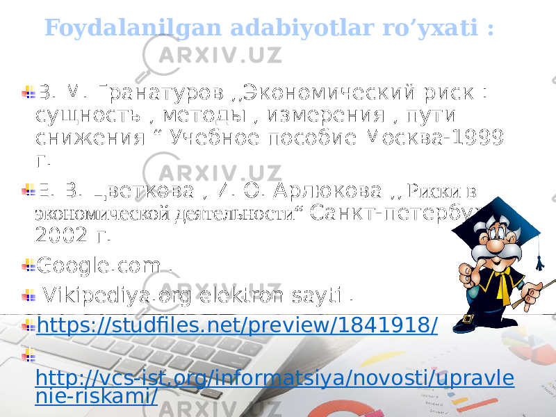 Foydalanilgan adabiyotlar ro’yxati : В. М. Гранатуров ,,Экономический риск : сущность , методы , измерения , пути снижения “ Учебное пособие Москва-1999 г. Е. В. Цветкова , И. О. Арлюкова ,, Риски в экономической деятельности“ Санкт-петербург- 2002 г. Google.com . Vikipediya.org elektron sayti . https://studfiles.net/preview/1841918/ http://vcs-ist.org/informatsiya/novosti/upravle nie-riskami/ 