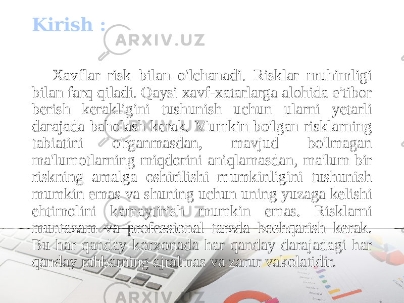 Xavflar risk bilan o&#39;lchanadi. Risklar muhimligi bilan farq qiladi. Qaysi xavf-xatarlarga alohida e&#39;tibor berish kerakligini tushunish uchun ularni yetarli darajada baholash kerak. Mumkin bo&#39;lgan risklarning tabiatini o&#39;rganmasdan, mavjud bo&#39;lmagan ma&#39;lumotlarning miqdorini aniqlamasdan, ma&#39;lum bir riskning amalga oshirilishi mumkinligini tushunish mumkin emas va shuning uchun uning yuzaga kelishi ehtimolini kamaytirish mumkin emas. Risklarni muntazam va professional tarzda boshqarish kerak. Bu har qanday korxonada har qanday darajadagi har qanday rahbarning ajralmas va zarur vakolatidir.Kirish : 