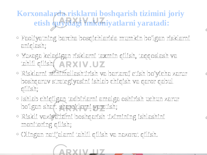 • Faoliyatning barcha bosqichlarida mumkin bo&#39;lgan risklarni aniqlash; • Yuzaga keladigan risklarni taxmin qilish, taqqoslash va tahlil qilish; • Risklarni minimallashtirish va bartaraf etish bo&#39;yicha zarur boshqaruv strategiyasini ishlab chiqish va qaror qabul qilish; • Ishlab chiqilgan tadbirlarni amalga oshirish uchun zarur bo&#39;lgan shart-sharoitlarni yaratish; • Riskli vaziyatlarni boshqarish tizimining ishlashini monitoring qilish; • Olingan natijalarni tahlil qilish va nazorat qilish.Korxonalarda risklarni boshqarish tizimini joriy etish quyidagi imkoniyatlarni yaratadi: 