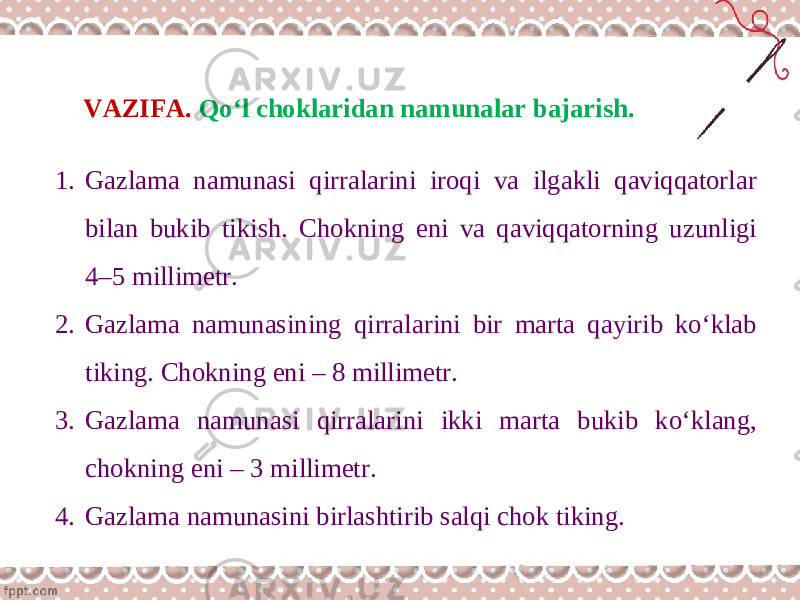 VAZIFA. Qo‘l choklaridan namunalar bajarish. 1. Gazlama namunasi qirralarini iroqi va ilgakli qaviqqatorlar bilan bukib tikish. Chokning eni va qaviqqatorning uzunligi 4–5 millimetr. 2. Gazlama namunasining qirralarini bir marta qayirib ko‘klab tiking. Chokning eni – 8 millimetr. 3. Gazlama namunasi qirralarini ikki marta bukib ko‘klang, chokning eni – 3 millimetr. 4. Gazlama namunasini birlashtirib salqi chok tiking. 