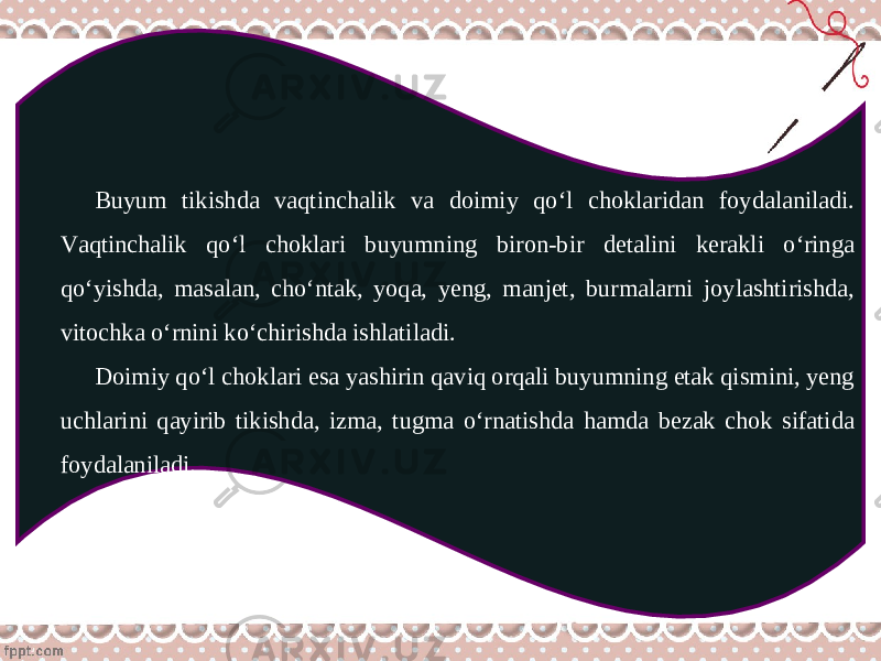 Buyum tikishda vaqtinchalik va doimiy qo‘l choklaridan foydalaniladi. Vaqtinchalik qo‘l choklari buyumning biron-bir detalini kerakli o‘ringa qo‘yishda, masalan, cho‘ntak, yoqa, yeng, manjet, burmalarni joylashtirishda, vitochka o‘rnini ko‘chirishda ishlatiladi. Doimiy qo‘l choklari esa yashirin qaviq orqali buyumning etak qismini, yeng uchlarini qayirib tikishda, izma, tugma o‘rnatishda hamda bezak chok sifatida foydalaniladi. 