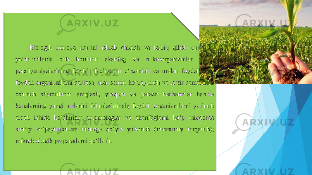 Biologik himoya usulini ishlab chiqish va tatbiq qilish quyidagi yoʻnalishlarda olib boriladi: akarifag va mikroorganizmlar tabiiy populyatsiyalarining foydali faoliyatini oʻrganish va undan foydalanish; foydali organizmlarni saklash, ular sonini koʻpaytirish va taʼsir samarasini oshirish sharoitlarini aniqlash; yirtqich va parazit hasharotlar hamda kanalarning yangi turlarini iklimlashtirish; foydali organizmlarni yashash areali ichida koʻchirish; entomofaglar va akarifaglarni koʻp miqdorda sunʼiy koʻpaytirish va tabiatga qoʻyib yuborish (mavsumiy tarqatish); mikrobiologik preparatlarni qoʻllash. 