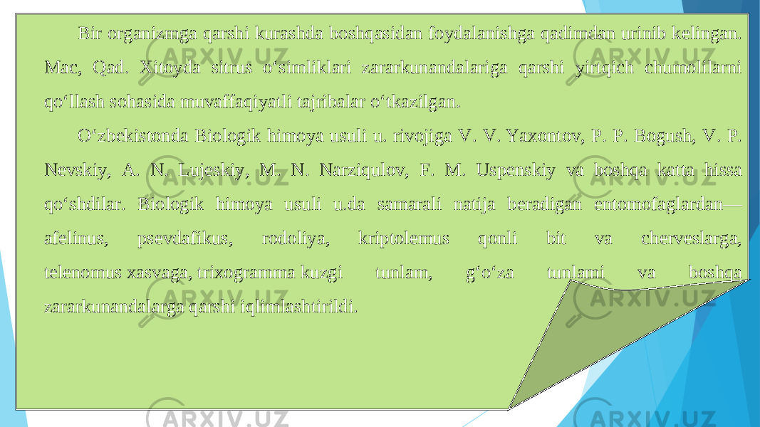 Bir organizmga qarshi kurashda boshqasidan foydalanishga qadimdan urinib kelingan. Mac, Qad. Xitoyda sitrus oʻsimliklari zararkunandalariga qarshi yirtqich chumolilarni qoʻllash sohasida muvaffaqiyatli tajribalar oʻtkazilgan. Oʻzbekistonda Biologik himoya usuli u. rivojiga V. V. Yaxontov, P. P. Bogush, V. P. Nevskiy, A. N. Lujeskiy, M. N. Narziqulov, F. M. Uspenskiy va boshqa katta hissa qoʻshdilar. Biologik himoya usuli u.da samarali natija beradigan entomofaglardan— afelinus, psevdafikus, rodoliya, kriptolemus qonli bit va cherveslarga, telenomus xasvaga, trixogramma kuzgi tunlam, gʻoʻza tunlami va boshqa zararkunandalarga qarshi iqlimlashtirildi. 