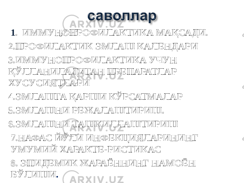  1 . ИММУНОПРОФИЛАКТИКА МАҚСАДИ. 2.ПРОФИЛАКТИК ЭМЛАШ КАЛЕНДАРИ 3.ИММУНОПРОФИЛАКТИКА УЧУН ҚЎЛЛАНИЛАДИГАН ПРЕПАРАТЛАР ХУСУСИЯТЛАРИ 4.ЭМЛАШГА ҚАРШИ КЎРСАТМАЛАР 5.ЭМЛАШНИ РЕЖАЛАШТИРИШ. 6.ЭМЛАШНИ ТАШКИЛЛАШТИРИШ 7.НАФАС ЙЎЛИ ИНФЕКЦИЯЛАРИНИНГ УМУМИЙ ХАРАКТЕ-РИСТИКАС 8. ЭПИДЕМИК ЖАРАЁННИНГ НАМОЁН БЎЛИШИ . 