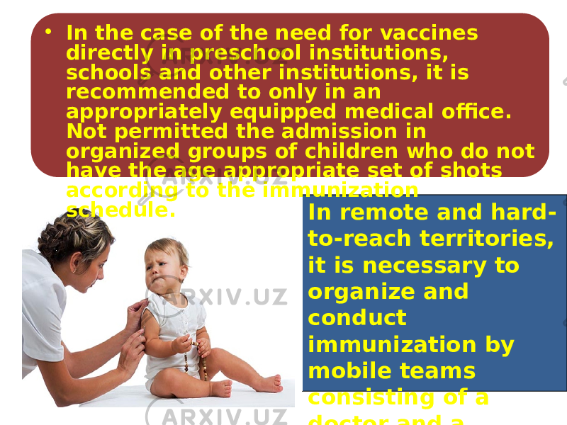 In remote and hard- to-reach territories, it is necessary to organize and conduct immunization by mobile teams consisting of a doctor and a vaccinator.• In the case of the need for vaccines directly in preschool institutions, schools and other institutions, it is recommended to only in an appropriately equipped medical office. Not permitted the admission in organized groups of children who do not have the age appropriate set of shots according to the immunization schedule. 