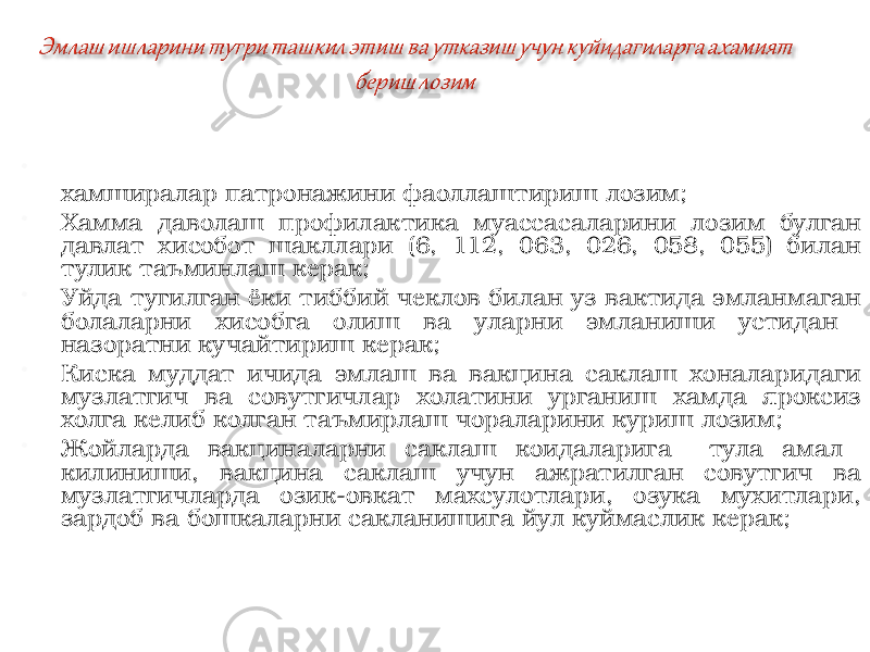  Уйда тугилиш холларини тула хисобга олиш ва бунинг учун хамширалар патронажини фаоллаштириш лозим;  Хамма даволаш профилактика муассасаларини лозим булган давлат хисобот шакллари (6, 112, 063, 026, 058, 055) билан тулик таъминлаш керак;  Уйда тугилган ёки тиббий чеклов билан уз вактида эмланмаган болаларни хисобга олиш ва уларни эмланиши устидан назоратни кучайтириш керак;  Киска муддат ичида эмлаш ва вакцина саклаш хоналаридаги музлатгич ва совутгичлар холатини урганиш хамда яроксиз холга келиб колган таъмирлаш чораларини куриш лозим;  Жойларда вакциналарни саклаш коидаларига тула амал килиниши, вакцина саклаш учун ажратилган совутгич ва музлатгичларда озик-овкат махсулотлари, озука мухитлари, зардоб ва бошкаларни сакланишига йул куймаслик керак; 