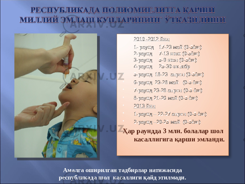  2010 -2012 йил  1- раунд 17-23 май (0-5ёш) 2-раунд 7-13 июн (0-5ёш) 3-раунд 5-9 июл (0-5ёш) 4-раунд 25-30 октябр  5-раунд 18-23 апрел (0-5ёш)  6-раунд 23-28 май (0-5 ёш)  7-раунд 23-28 апрел (0-5 ёш)  8-раунд 21-26 май (0-5 ёш)  2013 йил  1-раунд – 22-27 апрел (0-5 ёш)  2-раунд –20-25 май (0-5ёш) Ҳар раундда 3 млн. болалар шол касаллигига қарши эмланди. Амалга оширилган тадбирлар натижасида республикада шол касаллиги қайд этилмади. 