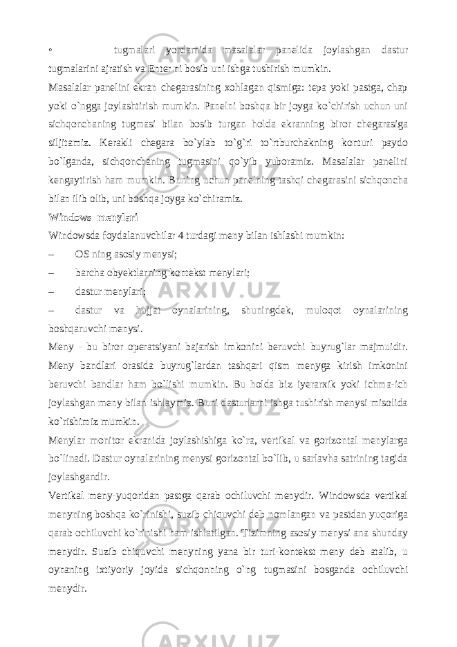 •      tugmalari yordamida masalalar panelida joylashgan dastur tugmalarini ajratish va Enter ni bosib uni ishga tushirish mumkin. Masalalar panelini ekran chegarasining xohlagan qismiga: tepa yoki pastga, chap yoki o`ngga joylashtirish mumkin. Panelni boshqa bir joyga ko`chirish uchun uni sichqonchaning tugmasi bilan bosib turgan holda ekranning biror chegarasiga siljitamiz. Kerakli chegara bo`ylab to`g`ri to`rtburchakning konturi paydo bo`lganda, sichqonchaning tugmasini qo`yib yuboramiz. Masalalar panelini kengaytirish ham mumkin. Buning uchun panelning tashqi chegarasini sichqoncha bilan ilib olib, uni boshqa joyga ko`chiramiz. Windows menylari Windowsda foydalanuvchilar 4 turdagi meny bilan ishlashi mumkin: – OS ning asosiy menysi; – barcha obyektlarning kontekst menylari; – dastur menylari; – dastur va hujjat oynalarining, shuningdek, muloqot oynalarining boshqaruvchi menysi. Meny - bu biror operatsiyani bajarish imkonini beruvchi buyrug`lar majmuidir. Meny bandlari orasida buyrug`lardan tashqari qism menyga kirish imkonini beruvchi bandlar ham bo`lishi mumkin. Bu holda biz iyerarxik yoki ichma-ich joylashgan meny bilan ishlaymiz. Buni dasturlarni ishga tushirish menysi misolida ko`rishimiz mumkin. Menylar monitor ekranida joylashishiga ko`ra, vertikal va gorizontal menylarga bo`linadi. Dastur oynalarining menysi gorizontal bo`lib, u sarlavha satrining tagida joylashgandir. Vertikal meny-yuqoridan pastga qarab ochiluvchi menydir. Windowsda vertikal menyning boshqa ko`rinishi, suzib chiquvchi deb nomlangan va pastdan yuqoriga qarab ochiluvchi ko`rinishi ham ishlatilgan. Tizimning asosiy menysi ana shunday menydir. Suzib chiquvchi menyning yana bir turi-kontekst meny deb atalib, u oynaning ixtiyoriy joyida sichqonning o`ng tugmasini bosganda ochiluvchi menydir. 