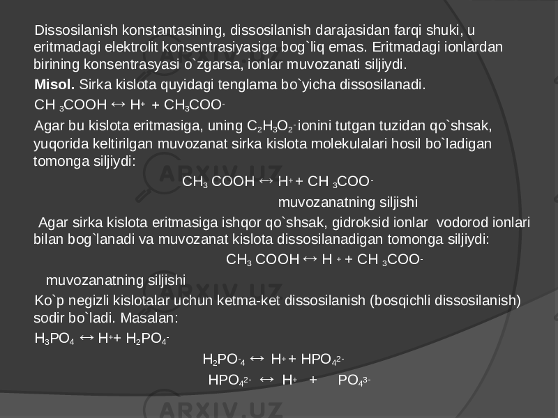 Dissosilanish konstantasining, dissosilanish darajasidan farqi shuki, u eritmadagi elektrolit konsentrasiyasiga bog`liq emas. Eritmadagi ionlardan birining konsentrasyasi o`zgarsa, ionlar muvozanati siljiydi. Misol. Sirka kislota quyidagi tenglama bo`yicha dissosilanadi. CH 3 COOH  H   CH 3 COO - Agar bu kislota eritmasiga, uning C 2 H 3 O 2 - ionini tutgan tuzidan qo`shsak, yuqorida keltirilgan muvozanat sirka kislota molekulalari hosil bo`ladigan tomonga siljiydi: CH 3 COOH  H + + CH 3 COO - muvozanatning siljishi   Agar sirka kislota eritmasiga ishqor qo`shsak, gidroksid ionlar vodorod ionlari bilan bog`lanadi va muvozanat kislota dissosilanadigan tomonga siljiydi: CH 3 COOH  H + + CH 3 COO - muvozanatning siljishi Ko`p negizli kislotalar uchun ketma-ket dissosilanish (bosqichli dissosilanish) sodir bo`ladi. Masalan: H 3 PO 4  H + + H 2 PO 4 - H 2 PO - 4  H + + HPO 4 2- HPO 4 2-  H + + PO 4 3- 