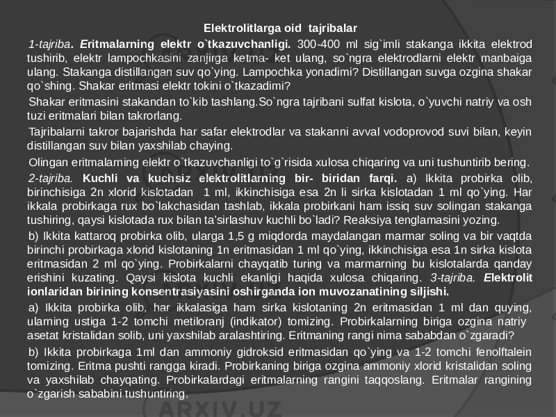 Elektrolitlarga oid tajribalar 1-tajriba . E ritmalarning elektr o`tkazuvchanligi. 300-400 ml sig`imli stakanga ikkita elektrod tushirib, elektr lampochkasini zanjirga ketma- ket ulang, so`ngra elektrodlarni elektr manbaiga ulang. Stakanga distillangan suv qo`ying. Lampochka yonadimi? Distillangan suvga ozgina shakar qo`shing. Shakar eritmasi elektr tokini o`tkazadimi? Shakar eritmasini stakandan to`kib tashlang.So`ngra tajribani sulfat kislota, o`yuvchi natriy va osh tuzi eritmalari bilan takrorlang. Tajribalarni takror bajarishda har safar elektrodlar va stakanni avval vodoprovod suvi bilan, keyin distillangan suv bilan yaxshilab chaying. Olingan eritmalarning elektr o`tkazuvchanligi to`g`risida xulosa chiqaring va uni tushuntirib bering. 2-tajriba. Kuchli va kuchsiz elektrolitlarning bir- biridan farqi. a) Ikkita probirka olib, birinchisiga 2n xlorid kislotadan 1 ml, ikkinchisiga esa 2n li sirka kislotadan 1 ml qo`ying. Har ikkala probirkaga rux bo`lakchasidan tashlab, ikkala probirkani ham issiq suv solingan stakanga tushiring, qaysi kislotada rux bilan ta’sirlashuv kuchli bo`ladi? Reaksiya tenglamasini yozing. b) Ikkita kattaroq probirka olib, ularga 1,5 g miqdorda maydalangan marmar soling va bir vaqtda birinchi probirkaga xlorid kislotaning 1n eritmasidan 1 ml qo`ying, ikkinchisiga esa 1n sirka kislota eritmasidan 2 ml qo`ying. Probirkalarni chayqatib turing va marmarning bu kislotalarda qanday erishini kuzating. Qaysi kislota kuchli ekanligi haqida xulosa chiqaring. 3-tajriba. E lektrolit ionlaridan birining konsentrasiyasini oshirganda ion muvozanatining siljishi. a) Ikkita probirka olib, har ikkalasiga ham sirka kislotaning 2n eritmasidan 1 ml dan quying, ularning ustiga 1-2 tomchi metiloranj (indikator) tomizing. Probirkalarning biriga ozgina natriy asetat kristalidan solib, uni yaxshilab aralashtiring. Eritmaning rangi nima sababdan o`zgaradi? b) Ikkita probirkaga 1ml dan ammoniy gidroksid eritmasidan qo`ying va 1-2 tomchi fenolftalein tomizing. Eritma pushti rangga kiradi. Probirkaning biriga ozgina ammoniy xlorid kristalidan soling va yaxshilab chayqating. Probirkalardagi eritmalarning rangini taqqoslang. Eritmalar rangining o`zgarish sababini tushuntiring. 