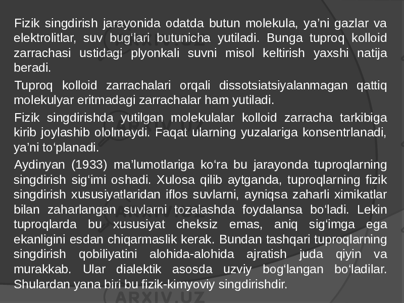 Fizik singdirish jarayonida odatda butun molekula, ya’ni gazlar va elektrolitlar, suv bug‘lari butunicha yutiladi. Bunga tuproq kolloid zarrachasi ustidagi plyonkali suvni misol keltirish yaxshi natija beradi. Tuproq kolloid zarrachalari orqali dissotsiatsiyalanmagan qattiq molekulyar eritmadagi zarrachalar ham yutiladi. Fizik singdirishda yutilgan molekulalar kolloid zarracha tarkibiga kirib joylashib ololmaydi. Faqat ularning yuzalariga konsentrlanadi, ya’ni to‘planadi. Aydinyan (1933) ma’lumotlariga ko‘ra bu jarayonda tuproqlarning singdirish sig‘imi oshadi. Xulosa qilib aytganda, tuproqlarning fizik singdirish xususiyatlaridan iflos suvlarni, ayniqsa zaharli ximikatlar bilan zaharlangan suvlarni tozalashda foydalansa bo‘ladi. Lekin tuproqlarda bu xususiyat cheksiz emas, aniq sig‘imga ega ekanligini esdan chiqarmaslik kerak. Bundan tashqari tuproqlarning singdirish qobiliyatini alohida-alohida ajratish juda qiyin va murakkab. Ular dialektik asosda uzviy bog‘langan bo‘ladilar. Shulardan yana biri bu fizik-kimyoviy singdirishdir. 