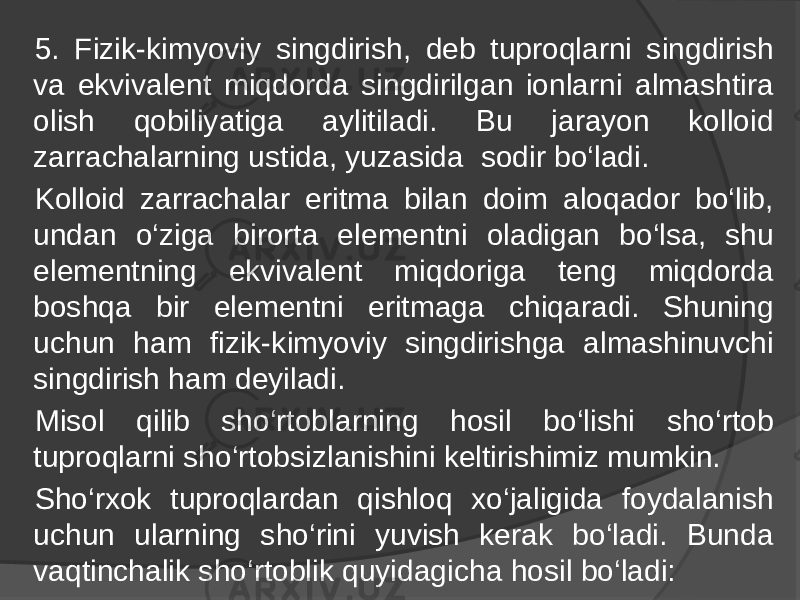 5. Fizik-kimyoviy singdirish, deb tuproqlarni singdirish va ekvivalent miqdorda singdirilgan ionlarni almashtira olish qobiliyatiga aylitiladi. Bu jarayon kolloid zarrachalarning ustida, yuzasida sodir bo‘ladi. Kolloid zarrachalar eritma bilan doim aloqador bo‘lib, undan o‘ziga birorta elementni oladigan bo‘lsa, shu elementning ekvivalent miqdoriga teng miqdorda boshqa bir elementni eritmaga chiqaradi. Shuning uchun ham fizik-kimyoviy singdirishga almashinuvchi singdirish ham deyiladi. Misol qilib sho‘rtoblarning hosil bo‘lishi sho‘rtob tuproqlarni sho‘rtobsizlanishini keltirishimiz mumkin. Sho‘rxok tuproqlardan qishloq xo‘jaligida foydalanish uchun ularning sho‘rini yuvish kerak bo‘ladi. Bunda vaqtinchalik sho‘rtoblik quyidagicha hosil bo‘ladi: 