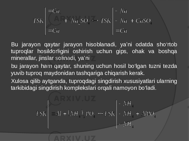 Bu jarayon qaytar jarayon hisoblanadi, ya’ni odatda sho‘rtob tuproqlar hosildorligini oshirish uchun gips, ohak va boshqa minerallar, jinslar solinadi, ya’ni bu jarayon ham qaytar, shuning uchun hosil bo‘lgan tuzni tezda yuvib tuproq maydonidan tashqariga chiqarish kerak. Xulosa qilib aytganda, tuproqdagi singdirish xususiyatlari ularning tarkibidagi singdirish komplekslari orqali namoyon bo‘ladi.4 4 2 CaSO Ca Na Na TSK SO Na Ca Ca TSK                     4 4 4 4 4 3 4 AlPO NH NH NH SK T PO NH Al SK T                  