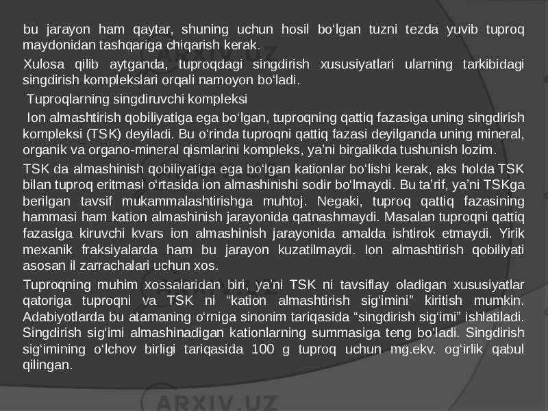 bu jarayon ham qaytar, shuning uchun hosil bo‘lgan tuzni tezda yuvib tuproq maydonidan tashqariga chiqarish kerak. Xulosa qilib aytganda, tuproqdagi singdirish xususiyatlari ularning tarkibidagi singdirish komplekslari orqali namoyon bo‘ladi.   Tuproqlarning singdiruvchi kompleksi   Ion almashtirish qobiliyatiga ega bo‘lgan, tuproqning qattiq fazasiga uning singdirish kompleksi (TSK) deyiladi. Bu o‘rinda tuproqni qattiq fazasi deyilganda uning mineral, organik va organo-mineral qismlarini kompleks, ya’ni birgalikda tushunish lozim. TSK da almashinish qobiliyatiga ega bo‘lgan kationlar bo‘lishi kerak, aks holda TSK bilan tuproq eritmasi o‘rtasida ion almashinishi sodir bo‘lmaydi. Bu ta’rif, ya’ni TSKga berilgan tavsif mukammalashtirishga muhtoj. Negaki, tuproq qattiq fazasining hammasi ham kation almashinish jarayonida qatnashmaydi. Masalan tuproqni qattiq fazasiga kiruvchi kvars ion almashinish jarayonida amalda ishtirok etmaydi. Yirik mexanik fraksiyalarda ham bu jarayon kuzatilmaydi. Ion almashtirish qobiliyati asosan il zarrachalari uchun xos. Tuproqning muhim xossalaridan biri, ya’ni TSK ni tavsiflay oladigan xususiyatlar qatoriga tuproqni va TSK ni “kation almashtirish sig‘imini” kiritish mumkin. Adabiyotlarda bu atamaning o‘rniga sinonim tariqasida “singdirish sig‘imi” ishlatiladi. Singdirish sig‘imi almashinadigan kationlarning summasiga teng bo‘ladi. Singdirish sig‘imining o‘lchov birligi tariqasida 100 g tuproq uchun mg.ekv. og‘irlik qabul qilingan. 