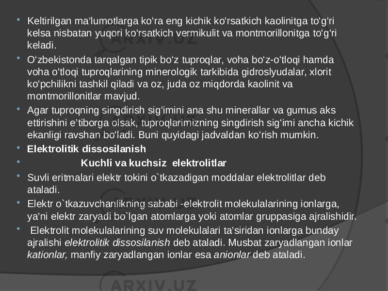  Keltirilgan ma’lumotlarga ko‘ra eng kichik ko‘rsatkich kaolinitga to‘g‘ri kelsa nisbatan yuqori ko‘rsatkich vermikulit va montmorillonitga to‘g‘ri keladi.  O‘zbekistonda tarqalgan tipik bo‘z tuproqlar, voha bo‘z-o‘tloqi hamda voha o‘tloqi tuproqlarining minerologik tarkibida gidroslyudalar, xlorit ko‘pchilikni tashkil qiladi va oz, juda oz miqdorda kaolinit va montmorillonitlar mavjud.  Agar tuproqning singdirish sig‘imini ana shu minerallar va gumus aks ettirishini e’tiborga olsak, tuproqlarimizning singdirish sig‘imi ancha kichik ekanligi ravshan bo‘ladi. Buni quyidagi jadvaldan ko‘rish mumkin.  Elektrolitik dissosilanish  Kuchli va kuchsiz elektrolitlar  Suvli eritmalari elektr tokini o`tkazadigan moddalar elektrolitlar deb ataladi.  Elektr o`tkazuvchanlikning sababi -elektrolit molekulalarining ionlarga, ya’ni elektr zaryadi bo`lgan atomlarga yoki atomlar gruppasiga ajralishidir.  Elektrolit molekulalarining suv molekulalari ta’siridan ionlarga bunday ajralishi elektrolitik dissosilanish deb ataladi. Musbat zaryadlangan ionlar kationlar, manfiy zaryadlangan ionlar esa anionlar deb ataladi. 