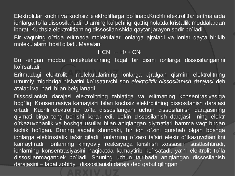 Elektrolitlar kuchli va kuchsiz elektrolitlarga bo`linadi.Kuchli elektrolitlar eritmalarda ionlarga to`la dissosilanadi. Ularning ko`pchiligi qattiq holatda kristallik moddalardan iborat. Kuchsiz elektrolitlarning dissosilanishida qaytar jarayon sodir bo`ladi. Bir vaqtning o`zida eritmada molekulalar ionlarga ajraladi va ionlar qayta birikib molekulalarni hosil qiladi. Masalan: HCN ↔ H + + CN - Bu -erigan modda molekulalarining faqat bir qismi ionlarga dissosilanganini ko`rsatadi. Eritmadagi elektrolit molekulalarining ionlarga ajralgan qismini elektrolitning umumiy miqdoriga nisbatini ko`rsatuvchi son elektrolitik dissosilanish darajasi deb ataladi va harfi bilan belgilanadi. Dissosilanish darajasi elektrolitning tabiatiga va eritmaning konsentrasiyasiga bog`liq. Konsentrasiya kamayishi bilan kuchsiz elektrolitning dissosilanish darajasi ortadi. Kuchli elektrolitlar to`la dissosilangani uchun dissosilanish darajasining qiymati birga teng bo`lishi kerak edi. Lekin dissosilanish darajasi ning elektr o`tkazuvchanlik va boshqa usullar bilan aniqlangan qiymatlari hamma vaqt birdan kichik bo`lgan. Buning sababi shundaki, bir ion o`zini qurshab olgan boshqa ionlarga elektrostatik ta’sir qiladi. Ionlarning o`zaro ta’siri elektr o`tkazuvchanlikni kamaytiradi, ionlarning kimyoviy reaksiyaga kirishish xossasini sustlashtiradi, ionlarning konsentrasiyasini haqiqatda kamaytirib ko`rsatadi, ya’ni elektrolit to`la dissosilanmagandek bo`ladi. Shuning uchun tajribada aniqlangan dissosilanish darajasini – faqat zohiriy dissosilanish daraja deb qabul qilingan. 